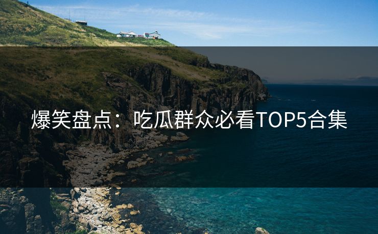 爆笑盘点：吃瓜群众必看TOP5合集  第1张