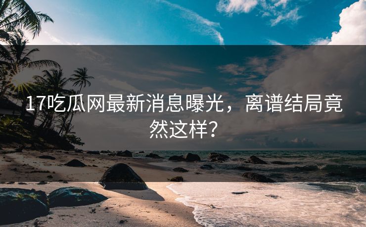 17吃瓜网最新消息曝光，离谱结局竟然这样？  第1张