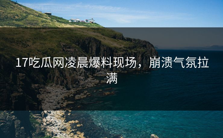 17吃瓜网凌晨爆料现场，崩溃气氛拉满  第1张