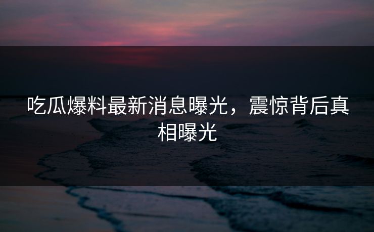 吃瓜爆料最新消息曝光，震惊背后真相曝光  第1张