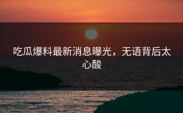 吃瓜爆料最新消息曝光，无语背后太心酸  第1张