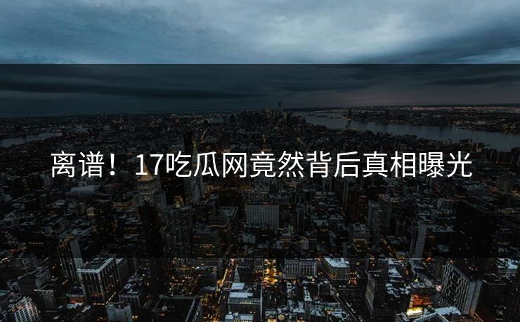 离谱！17吃瓜网竟然背后真相曝光  第1张