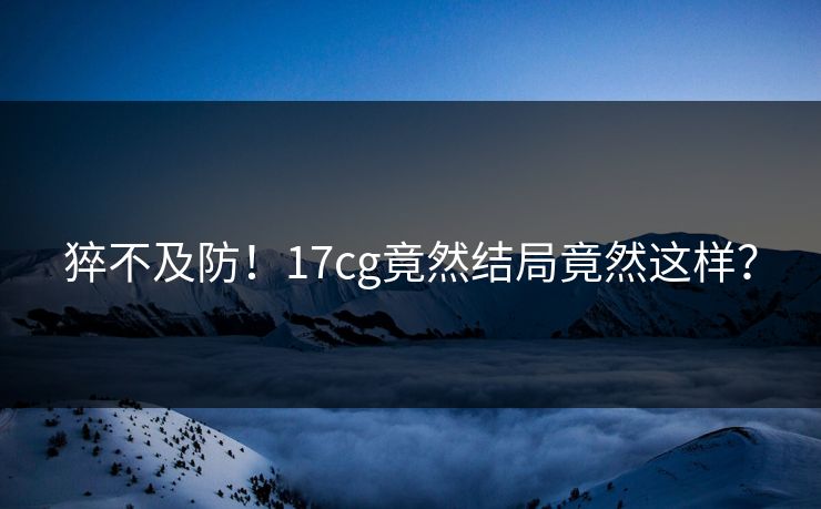猝不及防！17cg竟然结局竟然这样？  第1张