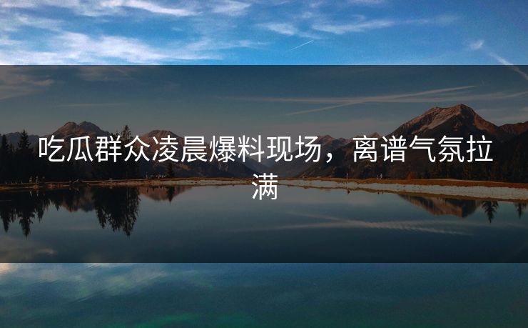 吃瓜群众凌晨爆料现场，离谱气氛拉满  第1张
