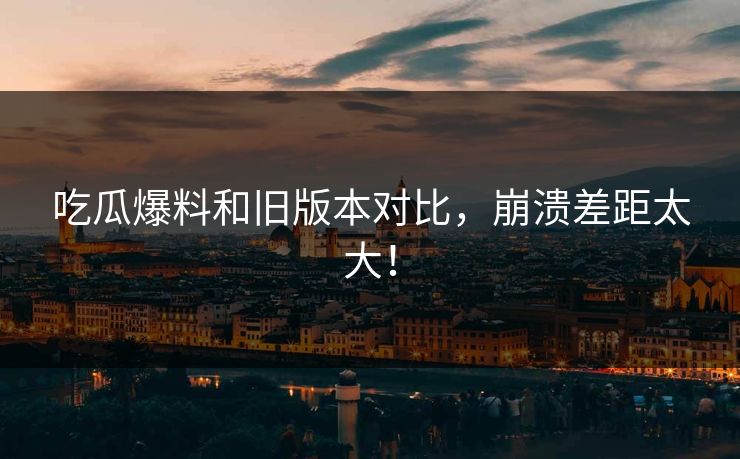 吃瓜爆料和旧版本对比，崩溃差距太大！  第1张