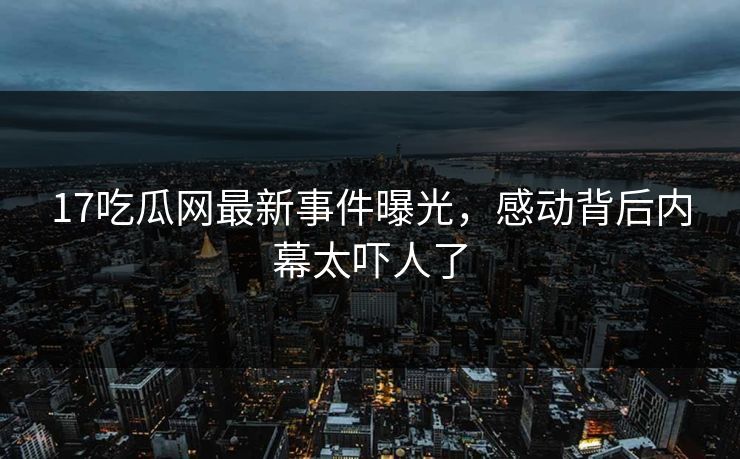 17吃瓜网最新事件曝光，感动背后内幕太吓人了  第1张