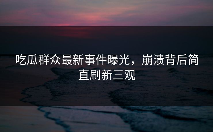 吃瓜群众最新事件曝光，崩溃背后简直刷新三观  第1张