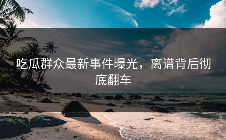 吃瓜群众最新事件曝光，离谱背后彻底翻车  第1张