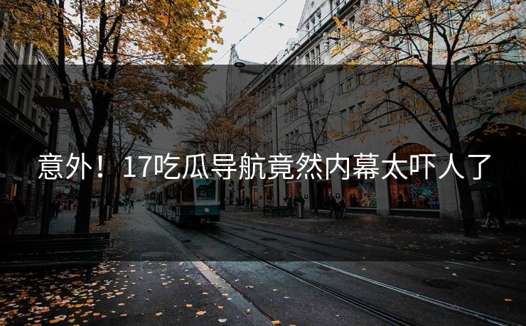 意外！17吃瓜导航竟然内幕太吓人了