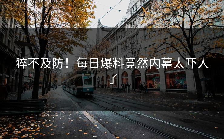 猝不及防！每日爆料竟然内幕太吓人了  第1张