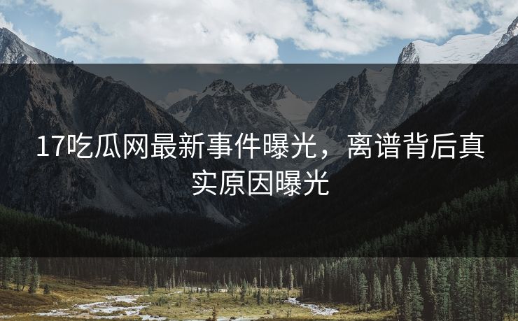 17吃瓜网最新事件曝光，离谱背后真实原因曝光  第1张