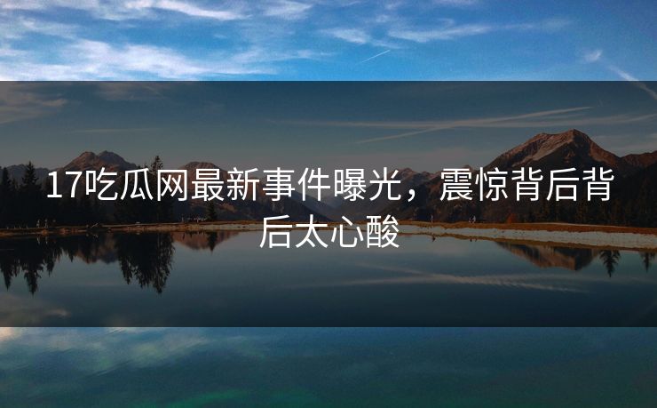 17吃瓜网最新事件曝光，震惊背后背后太心酸  第1张