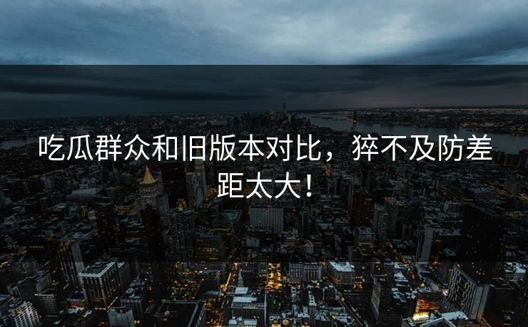 吃瓜群众和旧版本对比，猝不及防差距太大！  第1张