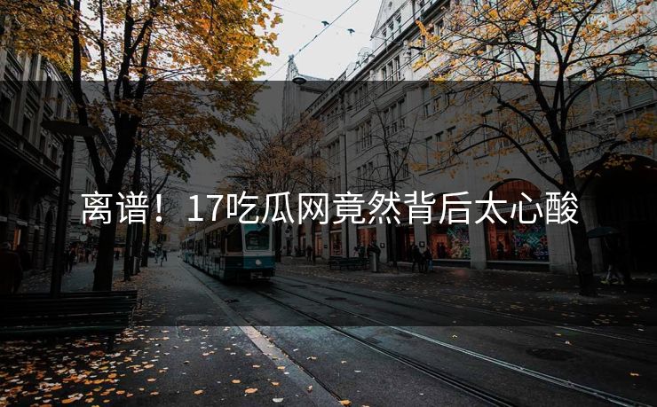 离谱！17吃瓜网竟然背后太心酸