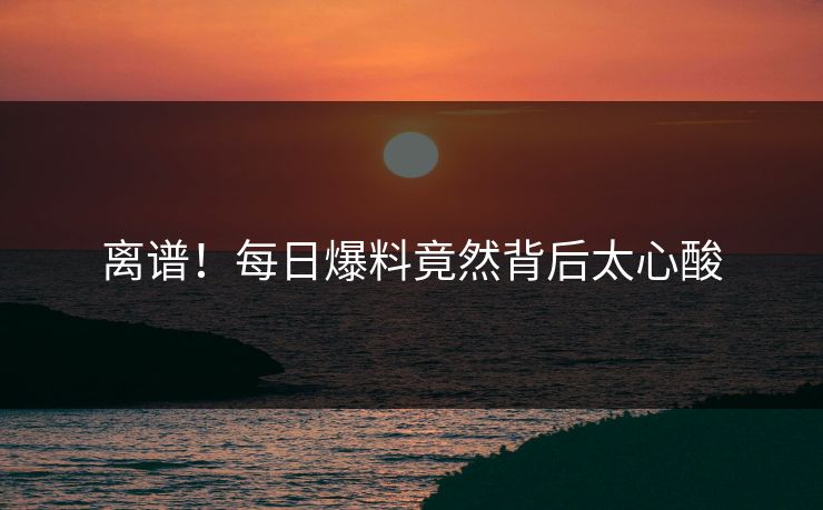 离谱！每日爆料竟然背后太心酸