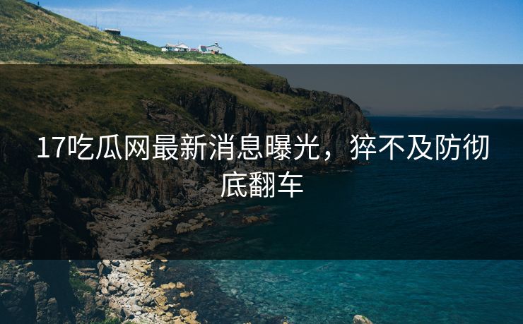 17吃瓜网最新消息曝光，猝不及防彻底翻车