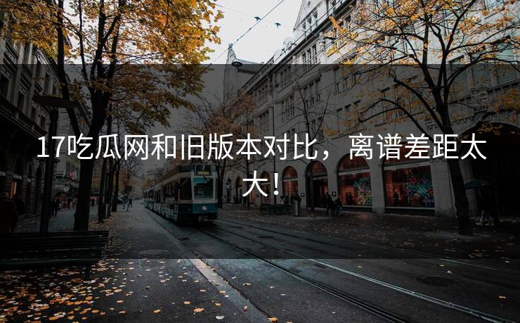 17吃瓜网和旧版本对比，离谱差距太大！