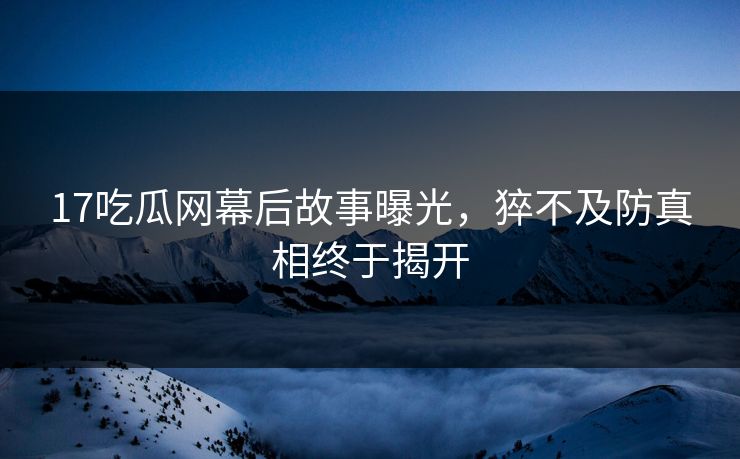 17吃瓜网幕后故事曝光，猝不及防真相终于揭开