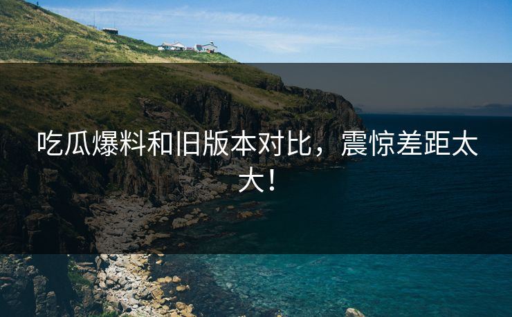 吃瓜爆料和旧版本对比，震惊差距太大！