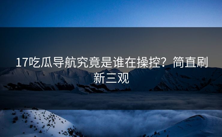 17吃瓜导航究竟是谁在操控？简直刷新三观