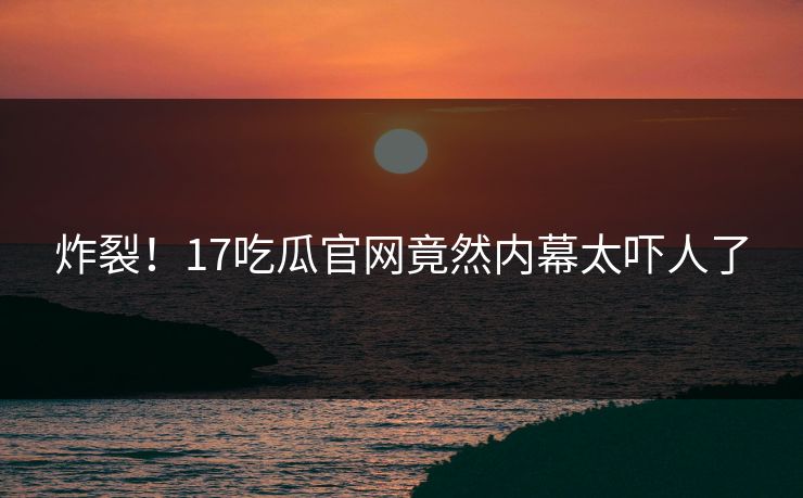炸裂！17吃瓜官网竟然内幕太吓人了