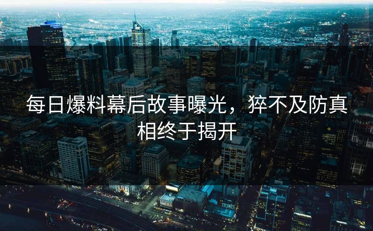 每日爆料幕后故事曝光，猝不及防真相终于揭开