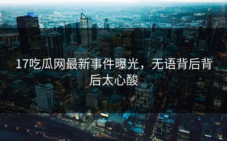 17吃瓜网最新事件曝光，无语背后背后太心酸