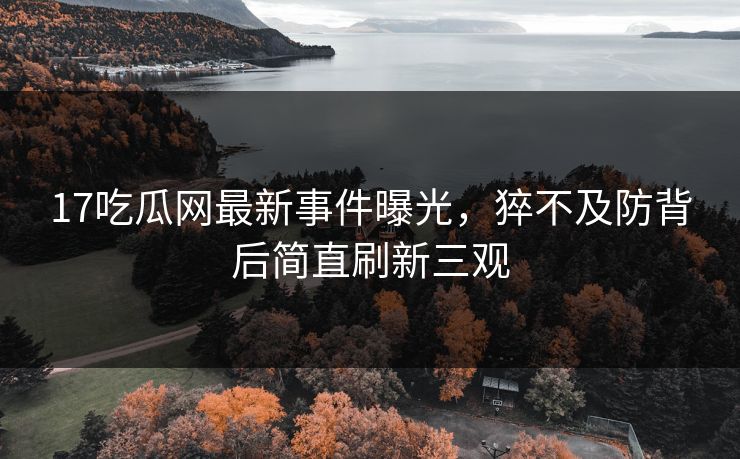 17吃瓜网最新事件曝光，猝不及防背后简直刷新三观