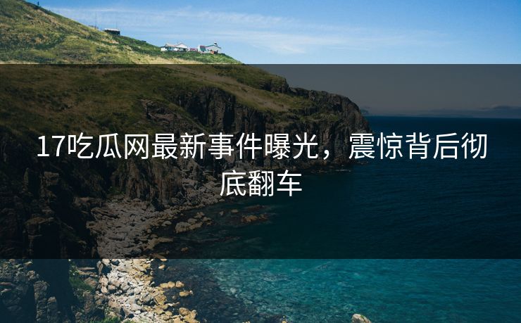 17吃瓜网最新事件曝光，震惊背后彻底翻车