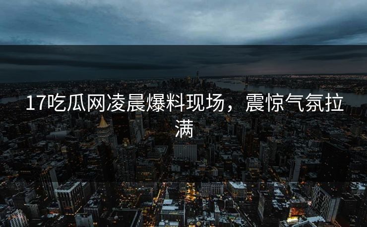 17吃瓜网凌晨爆料现场，震惊气氛拉满