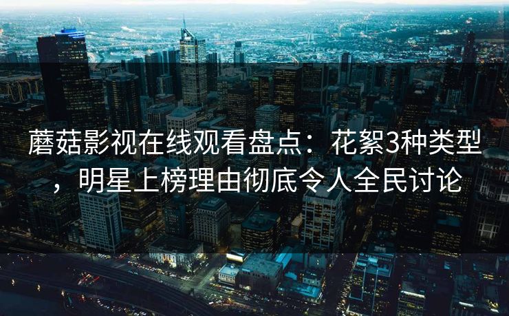 蘑菇影视在线观看盘点：花絮3种类型，明星上榜理由彻底令人全民讨论  第1张