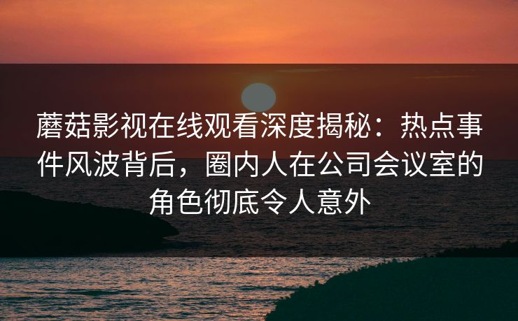 蘑菇影视在线观看深度揭秘：热点事件风波背后，圈内人在公司会议室的角色彻底令人意外