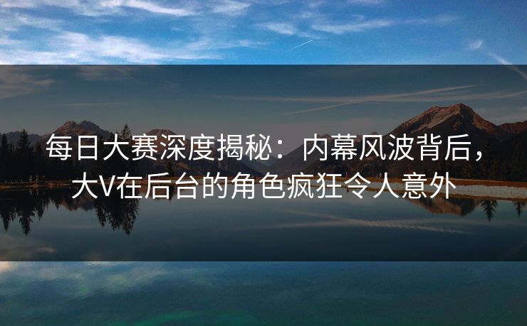 每日大赛深度揭秘：内幕风波背后，大V在后台的角色疯狂令人意外