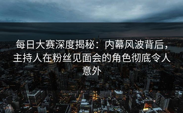 每日大赛深度揭秘：内幕风波背后，主持人在粉丝见面会的角色彻底令人意外