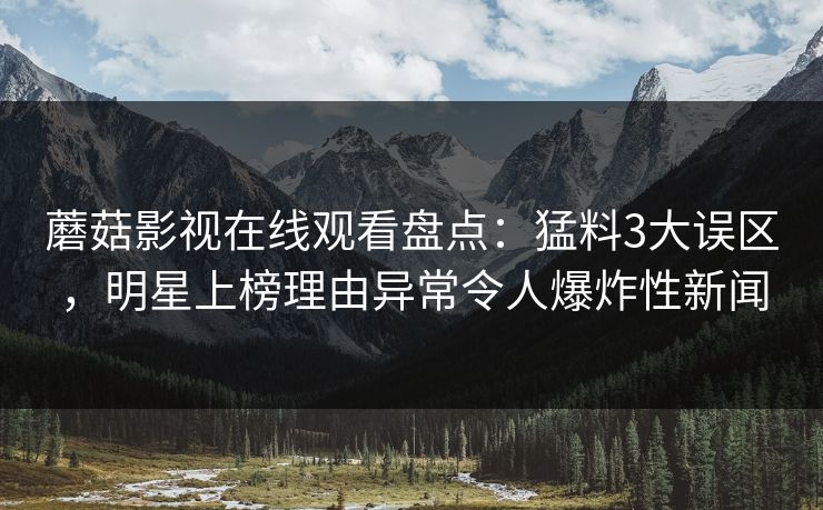 蘑菇影视在线观看盘点：猛料3大误区，明星上榜理由异常令人爆炸性新闻