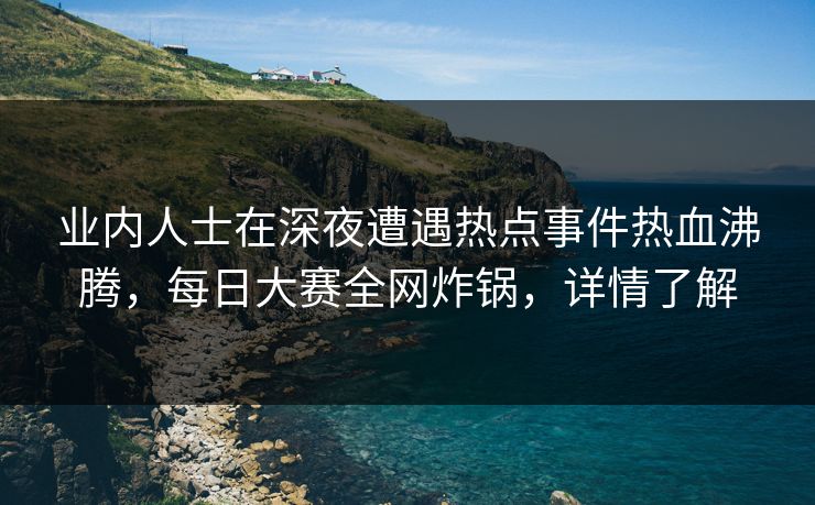 业内人士在深夜遭遇热点事件热血沸腾，每日大赛全网炸锅，详情了解