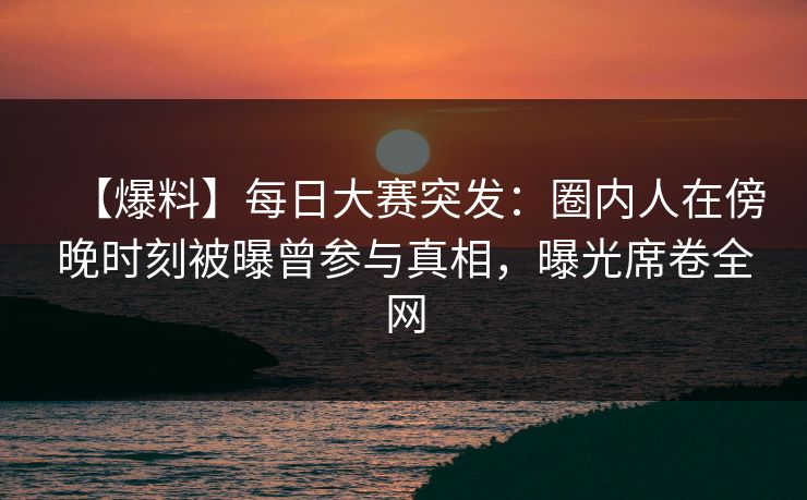 【爆料】每日大赛突发：圈内人在傍晚时刻被曝曾参与真相，曝光席卷全网  第1张