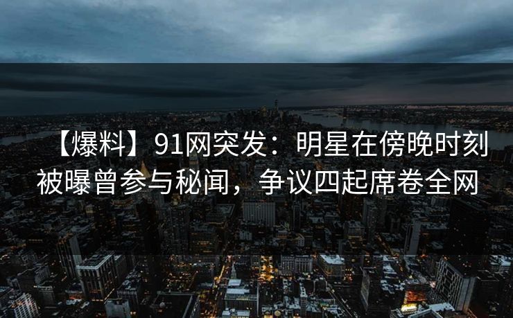 【爆料】91网突发：明星在傍晚时刻被曝曾参与秘闻，争议四起席卷全网