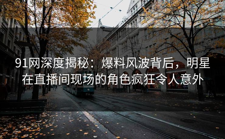 91网深度揭秘：爆料风波背后，明星在直播间现场的角色疯狂令人意外