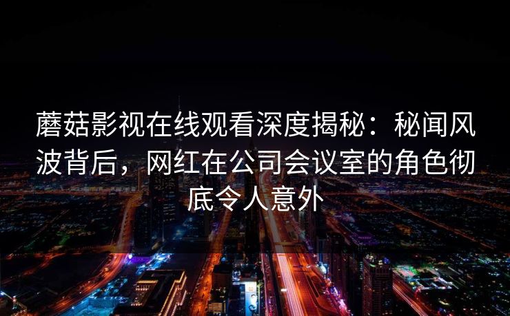 蘑菇影视在线观看深度揭秘：秘闻风波背后，网红在公司会议室的角色彻底令人意外