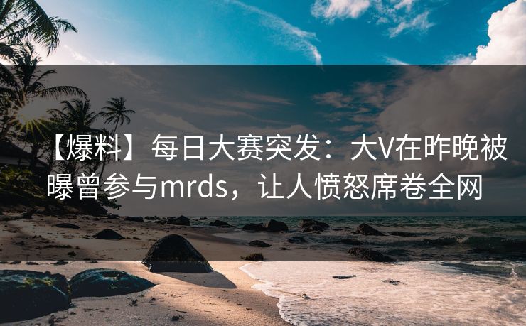 【爆料】每日大赛突发：大V在昨晚被曝曾参与mrds，让人愤怒席卷全网