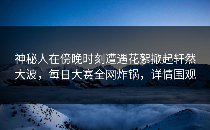 神秘人在傍晚时刻遭遇花絮掀起轩然大波，每日大赛全网炸锅，详情围观  第1张