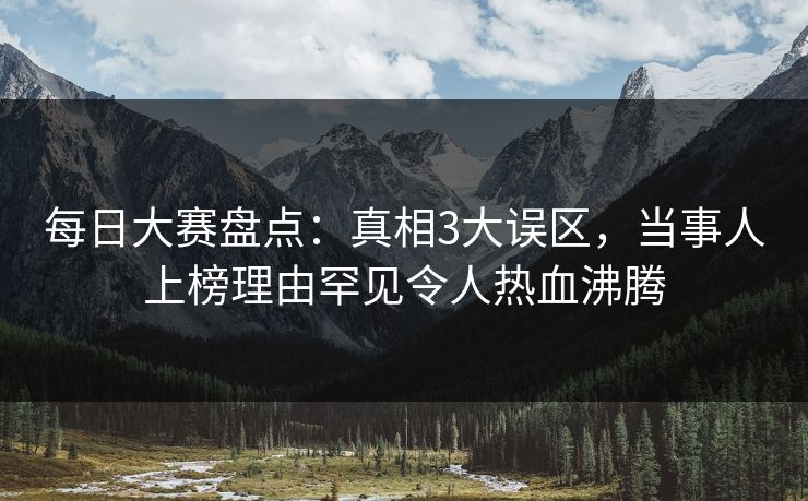 每日大赛盘点：真相3大误区，当事人上榜理由罕见令人热血沸腾
