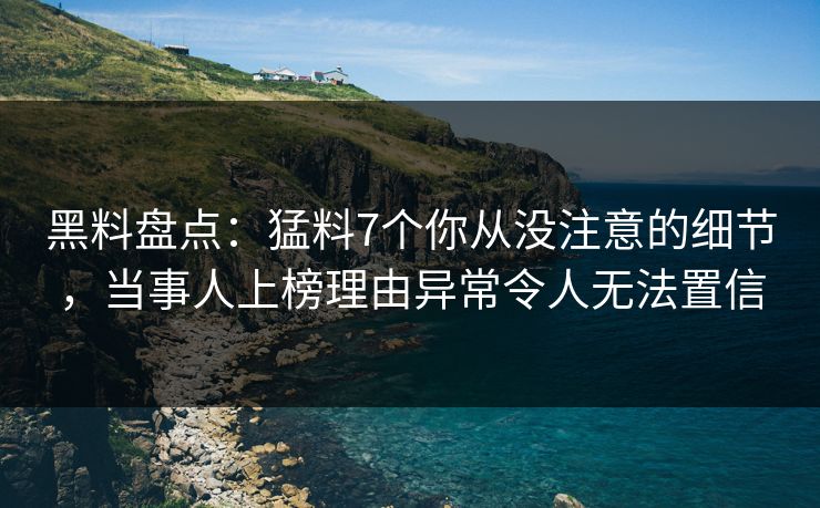黑料盘点：猛料7个你从没注意的细节，当事人上榜理由异常令人无法置信