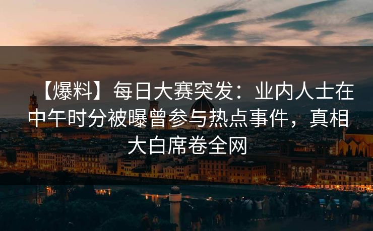 【爆料】每日大赛突发：业内人士在中午时分被曝曾参与热点事件，真相大白席卷全网  第1张