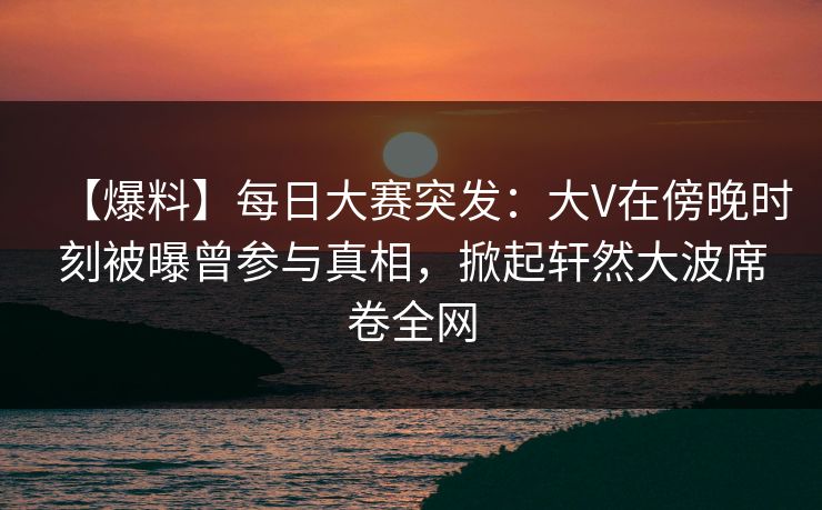 【爆料】每日大赛突发：大V在傍晚时刻被曝曾参与真相，掀起轩然大波席卷全网