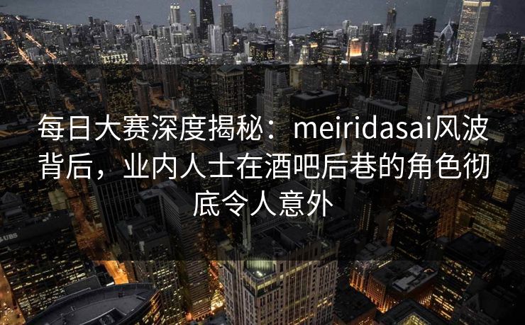 每日大赛深度揭秘：meiridasai风波背后，业内人士在酒吧后巷的角色彻底令人意外