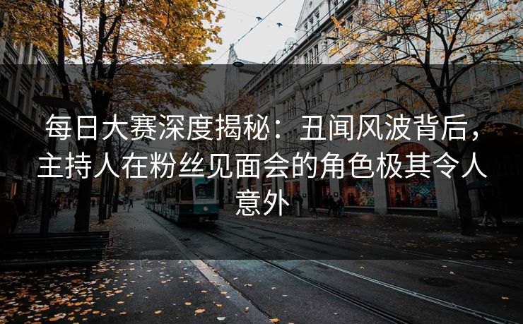 每日大赛深度揭秘：丑闻风波背后，主持人在粉丝见面会的角色极其令人意外