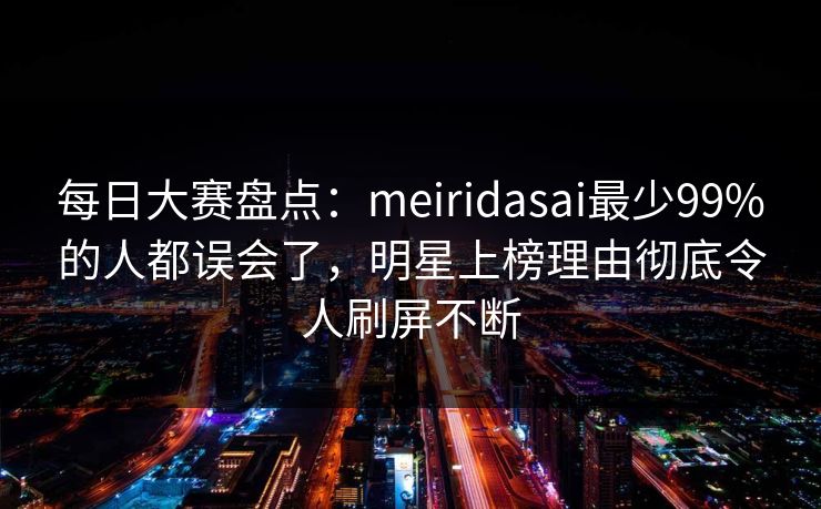 每日大赛盘点：meiridasai最少99%的人都误会了，明星上榜理由彻底令人刷屏不断