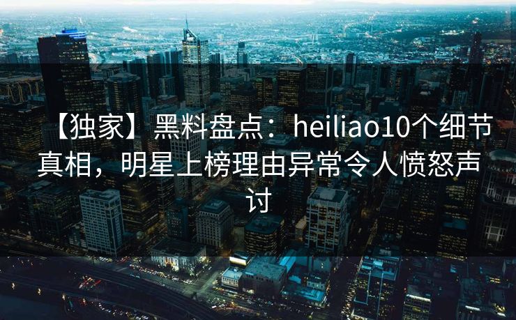 【独家】黑料盘点：heiliao10个细节真相，明星上榜理由异常令人愤怒声讨
